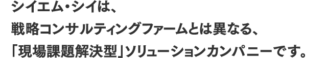 シイエム・シイは、戦略コンサルティングファームとは異なる、「現場課題解決型」ソリューションカンパニーです。