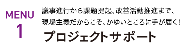 MENU 1 議事進行から課題提起、改善活動推進まで、現場主義だからこそ、かゆいところに手が届く！ プロジェクトサポート