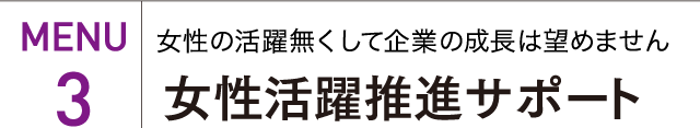 MENU 3 女性の活躍無くして企業の成長は望めません 女性活躍推進サポート